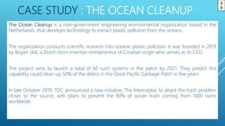 CASE STUDY : THE OCEAN CLEANUP
The Ocean Cleanup is a non-government engineering environmental organization based in the
Netherlands, that develops technology to extract plastic pollution from the oceans.
The organization conducts scientific research into oceanic plastic pollution. It was founded in 2013
by Boyan Slat, a Dutch-born inventor-entrepreneur of Croatian origin who serves as its CEO.
The project aims to launch a total of 60 such systems in the patch by 2021. They predict this
capability could clean up 50% of the debris in the Great Pacific Garbage Patch in five years.
In late October 2019, TOC announced a new initiative, The Interceptor, to attack the trash problem
closer to the source, with plans to prevent the 80% of ocean trash coming from 1000 rivers
worldwide.
2
0
 
