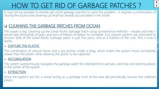 HOW TO GET RID OF GARBAGE PATCHES ?
It may not be possible to entirely get rid of garbage patches to solve this problem , it requires a combination of
closing the source and cleaning up what has already accumulated in the ocean.
 CLEANING THE GARBAGE PATCHES FROM OCEAN
The ocean is big. Cleaning up the Great Pacific Garbage Patch using conventional methods – vessels and nets –
would take thousands of years and tens of billions of dollars to complete. Our passive systems are estimated to
remove 50% of the Great Pacific Garbage patch in just five years, and at a fraction of the cost. This is how it
works:
 CAPTURE THE PLASTIC
The combination of natural forces and a sea anchor create a drag, which makes the system move consistently
slower than the plastic, while allowing the plastic to be captured.
 ACCUMULATION
The system autonomously navigates the garbage patch for extended time periods, catching and retaining plastic
in the center of the system.
 EXTRACTION
Once the systems are full, a vessel acting as a garbage truck of the seas will periodically remove the collected
plastic.
2
1
 