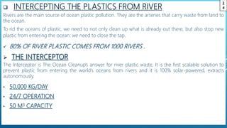  INTERCEPTING THE PLASTICS FROM RIVER
Rivers are the main source of ocean plastic pollution. They are the arteries that carry waste from land to
the ocean.
To rid the oceans of plastic, we need to not only clean up what is already out there, but also stop new
plastic from entering the ocean: we need to close the tap.
 80% OF RIVER PLASTIC COMES FROM 1000 RIVERS .
 THE INTERCEPTOR
The Interceptor is The Ocean Cleanup’s answer for river plastic waste. It is the first scalable solution to
prevent plastic from entering the world’s oceans from rivers and it is 100% solar-powered, extracts
autonomously.
• 50,000 KG/DAY
• 24/7 OPERATION
• 50 M3 CAPACITY
2
4
 