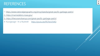 REFERENCES
1- https://www.nationalgeographic.org/encyclopedia/great-pacific-garbage-patch/
2- https://marinedebris.noaa.gov/
3- https://theoceancleanup.com/great-pacific-garbage-patch/
4- Kurzgesagt – In a Nutshell https://youtu.be/RS7IzU2VJIQ
2
8
 