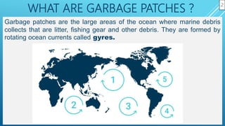 WHAT ARE GARBAGE PATCHES ?
Garbage patches are the large areas of the ocean where marine debris
collects that are litter, fishing gear and other debris. They are formed by
rotating ocean currents called gyres.
2
 