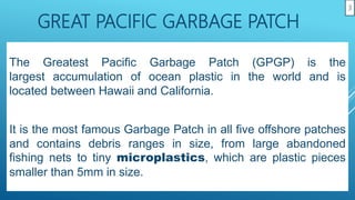 GREAT PACIFIC GARBAGE PATCH
The Greatest Pacific Garbage Patch (GPGP) is the
largest accumulation of ocean plastic in the world and is
located between Hawaii and California.
It is the most famous Garbage Patch in all five offshore patches
and contains debris ranges in size, from large abandoned
fishing nets to tiny microplastics, which are plastic pieces
smaller than 5mm in size.
3
 