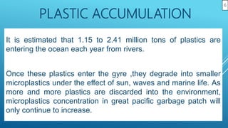 PLASTIC ACCUMULATION
It is estimated that 1.15 to 2.41 million tons of plastics are
entering the ocean each year from rivers.
Once these plastics enter the gyre ,they degrade into smaller
microplastics under the effect of sun, waves and marine life. As
more and more plastics are discarded into the environment,
microplastics concentration in great pacific garbage patch will
only continue to increase.
6
 
