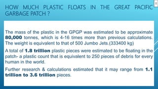 HOW MUCH PLASTIC FLOATS IN THE GREAT PACIFIC
GARBAGE PATCH ?
The mass of the plastic in the GPGP was estimated to be approximate
80,000 tonnes, which is 4-16 times more than previous calculations.
The weight is equivalent to that of 500 Jumbo Jets.(333400 kg)
A total of 1.8 trillion plastic pieces were estimated to be floating in the
patch- a plastic count that is equivalent to 250 pieces of debris for every
human in the world.
Further research & calculations estimated that it may range from 1.1
trillion to 3.6 trillion pieces.
8
 