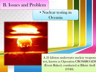 B. Issues and Problem
• Nuclear testing in
Oceania

A 21 kiloton underwater nuclear weapons
test, known as Operation CROSSROADS
(Event Baker), conducted at Bikini Atoll
(1946).

 