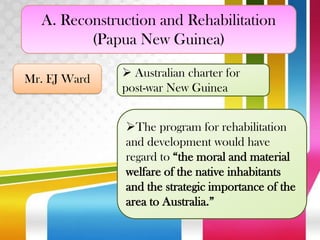 A. Reconstruction and Rehabilitation
(Papua New Guinea)
Mr. EJ Ward

 Australian charter for
post-war New Guinea
The program for rehabilitation
and development would have
regard to “the moral and material
welfare of the native inhabitants
and the strategic importance of the
area to Australia.”

 