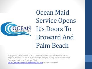 Ocean Maid
Service Opens
It’s Doors To
Broward And
Palm Beach
The great maid service and house cleaning you know you can
expect from us is now available to people living in all cities from
Boynton to Coral Springs. Visit
http://www.oceanmaidservice.com to learn more!
 