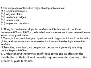 1.The deep sea contains five major physiographic zones:
(A.) continental slopes,
(B.) Abyssal plains
(C.) mid-ocean ridges,
(D.) seamounts,
(E.)deep ocean trenches .
2. Along the continental slope the seafloor rapidly descends to depths of
between 4,000 and 6,000 m, to level off into immense, sediment- covered areas
known as abyssal plains.
3.These, in turn, are interrupted by mid-oceanic ridges, which encircle the entire
globe, and seamounts, undersea extinct volcanoes that rise high above the
seafloor.
4.Trenches, in contrast, are deep ocean depressions generally reaching
depths beyond 6,000 m.
5. Understanding the formation of these zones and its effect on the
distribution of their mineral deposits requires an understanding of the
process of plate tectonics.
 