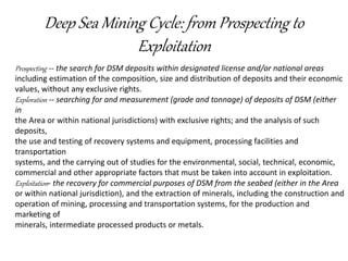Deep Sea Mining Cycle: from Prospecting to
Exploitation
Prospecting -- the search for DSM deposits within designated license and/or national areas
including estimation of the composition, size and distribution of deposits and their economic
values, without any exclusive rights.
Exploration -- searching for and measurement (grade and tonnage) of deposits of DSM (either
in
the Area or within national jurisdictions) with exclusive rights; and the analysis of such
deposits,
the use and testing of recovery systems and equipment, processing facilities and
transportation
systems, and the carrying out of studies for the environmental, social, technical, economic,
commercial and other appropriate factors that must be taken into account in exploitation.
Exploitation- the recovery for commercial purposes of DSM from the seabed (either in the Area
or within national jurisdiction), and the extraction of minerals, including the construction and
operation of mining, processing and transportation systems, for the production and
marketing of
minerals, intermediate processed products or metals.
 