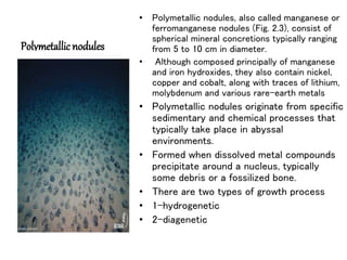 Polymetallic nodules
• Polymetallic nodules, also called manganese or
ferromanganese nodules (Fig. 2.3), consist of
spherical mineral concretions typically ranging
from 5 to 10 cm in diameter.
• Although composed principally of manganese
and iron hydroxides, they also contain nickel,
copper and cobalt, along with traces of lithium,
molybdenum and various rare-earth metals
• Polymetallic nodules originate from specific
sedimentary and chemical processes that
typically take place in abyssal
environments.
• Formed when dissolved metal compounds
precipitate around a nucleus, typically
some debris or a fossilized bone.
• There are two types of growth process
• 1-hydrogenetic
• 2-diagenetic
 