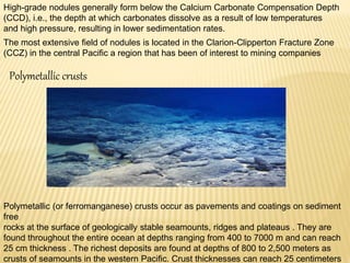 High-grade nodules generally form below the Calcium Carbonate Compensation Depth
(CCD), i.e., the depth at which carbonates dissolve as a result of low temperatures
and high pressure, resulting in lower sedimentation rates.
The most extensive field of nodules is located in the Clarion-Clipperton Fracture Zone
(CCZ) in the central Pacific a region that has been of interest to mining companies
Polymetallic crusts
Polymetallic (or ferromanganese) crusts occur as pavements and coatings on sediment
free
rocks at the surface of geologically stable seamounts, ridges and plateaus . They are
found throughout the entire ocean at depths ranging from 400 to 7000 m and can reach
25 cm thickness . The richest deposits are found at depths of 800 to 2,500 meters as
crusts of seamounts in the western Pacific. Crust thicknesses can reach 25 centimeters
 
