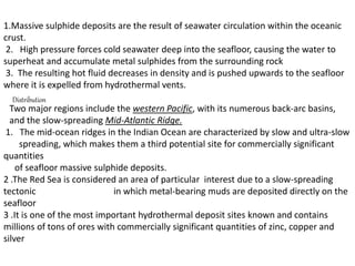 1.Massive sulphide deposits are the result of seawater circulation within the oceanic
crust.
2. High pressure forces cold seawater deep into the seafloor, causing the water to
superheat and accumulate metal sulphides from the surrounding rock
3. The resulting hot fluid decreases in density and is pushed upwards to the seafloor
where it is expelled from hydrothermal vents.
Distribution
Two major regions include the western Pacific, with its numerous back-arc basins,
and the slow-spreading Mid-Atlantic Ridge.
1. The mid-ocean ridges in the Indian Ocean are characterized by slow and ultra-slow
spreading, which makes them a third potential site for commercially significant
quantities
of seafloor massive sulphide deposits.
2 .The Red Sea is considered an area of particular interest due to a slow-spreading
tectonic in which metal-bearing muds are deposited directly on the
seafloor
3 .It is one of the most important hydrothermal deposit sites known and contains
millions of tons of ores with commercially significant quantities of zinc, copper and
silver
 