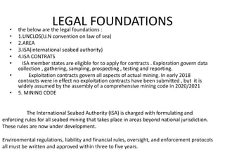 LEGAL FOUNDATIONS
• the below are the legal foundations :
• 1.UNCLOS(U.N convention on law of sea)
• 2.AREA
• 3.ISA(international seabed authority)
• 4.ISA CONTRATS
• ISA member states are eligible for to apply for contracts . Exploration govern data
collection , gathering, sampling, prospecting , testing and reporting.
• Exploitation contracts govern all aspects of actual mining. In early 2018
contracts were in effect no exploitation contracts have been submitted , but it is
widely assumed by the assembly of a comprehensive mining code in 2020/2021
• 5. MINING CODE
The International Seabed Authority (ISA) is charged with formulating and
enforcing rules for all seabed mining that takes place in areas beyond national jurisdiction.
These rules are now under development.
Environmental regulations, liability and financial rules, oversight, and enforcement protocols
all must be written and approved within three to five years.
 