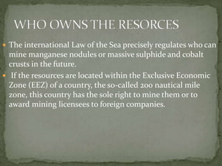  The international Law of the Sea precisely regulates who can
mine manganese nodules or massive sulphide and cobalt
crusts in the future.
 If the resources are located within the Exclusive Economic
Zone (EEZ) of a country, the so-called 200 nautical mile
zone, this country has the sole right to mine them or to
award mining licensees to foreign companies.
 