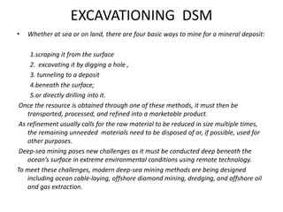 EXCAVATIONING DSM
• Whether at sea or on land, there are four basic ways to mine for a mineral deposit:
1.scraping it from the surface
2. excavating it by digging a hole ,
3. tunneling to a deposit
4.beneath the surface;
5.or directly drilling into it.
Once the resource is obtained through one of these methods, it must then be
transported, processed, and refined into a marketable product.
As refinement usually calls for the raw material to be reduced in size multiple times,
the remaining unneeded materials need to be disposed of or, if possible, used for
other purposes.
Deep-sea mining poses new challenges as it must be conducted deep beneath the
ocean’s surface in extreme environmental conditions using remote technology.
To meet these challenges, modern deep-sea mining methods are being designed
including ocean cable-laying, offshore diamond mining, dredging, and offshore oil
and gas extraction.
 