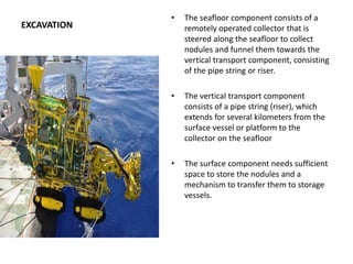 EXCAVATION
• The seafloor component consists of a
remotely operated collector that is
steered along the seafloor to collect
nodules and funnel them towards the
vertical transport component, consisting
of the pipe string or riser.
• The vertical transport component
consists of a pipe string (riser), which
extends for several kilometers from the
surface vessel or platform to the
collector on the seafloor
• The surface component needs sufficient
space to store the nodules and a
mechanism to transfer them to storage
vessels.
 