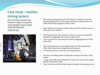 Case study : nautilus
mining system
this is the first sea bed mine
located in Papua new guinea .
THIS PROJECT HAD GIVEN
EXPLOITATION RI
GHTS BY ISA
 The current mining approach for the Solar site is based on remotely
operated equipment to crush using a continuous cutting process, not
unlike bulk mining equipment used on land.
 Three different excavating machines will be used: the auxiliary cutter, a
bulk cutter and a collector .
 The Auxiliary Cutter (AC) consists of a boom-mounted cutting head
designed to disaggregate the rocks on rough terrain.
 Once it has done so, the material is further disaggregated by the Bulk
Cutter (BC).
 The crushed deposits are then gathered by the Collecting Machine
(CM), which mixes the ore fragments with seawater .
 And sends the slurry to the Riser and Lifting System.
 The Riser and Lifting system is designed to transport the slurry to the
surface
using a subsea lift pump attached to its base and a vertical riser system
linked to the surface vessel.
 Once the slurry reaches the ship it passes through a dewatering process
 