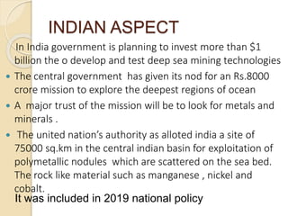 INDIAN ASPECT
In India government is planning to invest more than $1
billion the o develop and test deep sea mining technologies
 The central government has given its nod for an Rs.8000
crore mission to explore the deepest regions of ocean
 A major trust of the mission will be to look for metals and
minerals .
 The united nation’s authority as alloted india a site of
75000 sq.km in the central indian basin for exploitation of
polymetallic nodules which are scattered on the sea bed.
The rock like material such as manganese , nickel and
cobalt.
It was included in 2019 national policy
 