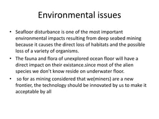 Environmental issues
• Seafloor disturbance is one of the most important
environmental impacts resulting from deep seabed mining
because it causes the direct loss of habitats and the possible
loss of a variety of organisms.
• The fauna and flora of unexplored ocean floor will have a
direct impact on their existance.since most of the alien
species we don’t know reside on underwater floor.
• so for as mining considered that we(miners) are a new
frontier, the technology should be innovated by us to make it
acceptable by all
 
