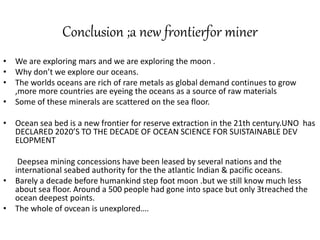 Conclusion ;a new frontierfor miner
• We are exploring mars and we are exploring the moon .
• Why don’t we explore our oceans.
• The worlds oceans are rich of rare metals as global demand continues to grow
,more more countries are eyeing the oceans as a source of raw materials
• Some of these minerals are scattered on the sea floor.
• Ocean sea bed is a new frontier for reserve extraction in the 21th century.UNO has
DECLARED 2020’S TO THE DECADE OF OCEAN SCIENCE FOR SUISTAINABLE DEV
ELOPMENT
Deepsea mining concessions have been leased by several nations and the
international seabed authority for the the atlantic Indian & pacific oceans.
• Barely a decade before humankind step foot moon .but we still know much less
about sea floor. Around a 500 people had gone into space but only 3treached the
ocean deepest points.
• The whole of ovcean is unexplored….
 