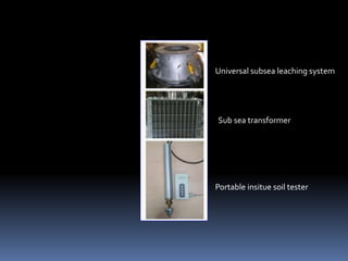 Portable insitue soil tester
Sub sea transformer
Universal subsea leaching system
 