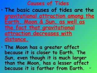 Causes of Tides
• The basic causes of tides are the
gravitational attraction among the
Earth, Moon & Sun, as well as
the fact that gravitational
attraction decreases with
distance.
• The Moon has a greater affect
because it is closer to Earth. The
Sun, even though it is much larger
than the Moon, has a lesser affect
because it is farther from Earth. 17
 