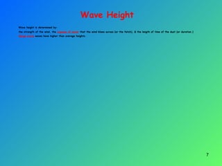 Wave Height
Wave height is determined by:
the strength of the wind, the expanse of water that the wind blows across (or the fetch), & the length of time of the dust (or duration.)
Large storm waves have higher than average heights.
7
 