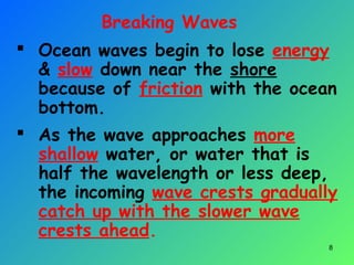 Breaking Waves
 Ocean waves begin to lose energy
& slow down near the shore
because of friction with the ocean
bottom.
 As the wave approaches more
shallow water, or water that is
half the wavelength or less deep,
the incoming wave crests gradually
catch up with the slower wave
crests ahead.
8
 