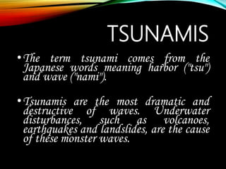 TSUNAMIS
•The term tsunami comes from the
Japanese words meaning harbor ("tsu")
and wave ("nami").
•Tsunamis are the most dramatic and
destructive of waves. Underwater
disturbances, such as volcanoes,
earthquakes and landslides, are the cause
of these monster waves.
 