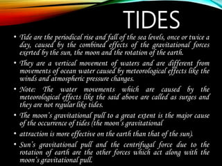 TIDES
• Tide are the periodical rise and fall of the sea levels, once or twice a
day, caused by the combined effects of the gravitational forces
exerted by the sun, the moon and the rotation of the earth.
• They are a vertical movement of waters and are different from
movements of ocean water caused by meteorological effects like the
winds and atmospheric pressure changes.
• Note: The water movements which are caused by the
meteorological effects like the said above are called as surges and
they are not regular like tides.
• The moon’s gravitational pull to a great extent is the major cause
of the occurrence of tides (the moon’s gravitational
• attraction is more effective on the earth than that of the sun).
• Sun’s gravitational pull and the centrifugal force due to the
rotation of earth are the other forces which act along with the
moon’s gravitational pull.
 