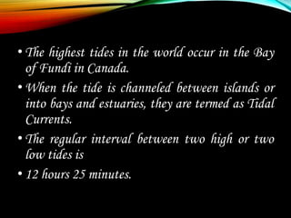 •The highest tides in the world occur in the Bay
of Fundi in Canada.
•When the tide is channeled between islands or
into bays and estuaries, they are termed as Tidal
Currents.
•The regular interval between two high or two
low tides is
•12 hours 25 minutes.
 