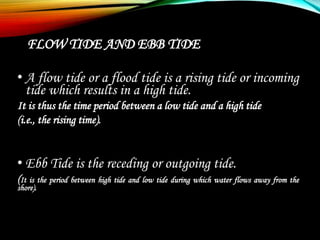 FLOW TIDE AND EBB TIDE
• A flow tide or a flood tide is a rising tide or incoming
tide which results in a high tide.
It is thus the time period between a low tide and a high tide
(i.e., the rising time).
• Ebb Tide is the receding or outgoing tide.
(It is the period between high tide and low tide during which water flows away from the
shore).
 