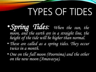 TYPES OF TIDES
•Spring Tides: When the sun, the
moon, and the earth are in a straight line, the
height of the tide will be higher than normal.
•These are called as a spring tides. They occur
twice in a month.
•One on the full moon (Poornima) and the other
on the new moon (Amavasya).
 