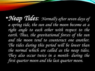 •Neap Tides: Normally after seven days of
a spring tide, the sun and the moon become at a
right angle to each other with respect to the
earth. Thus, the gravitational forces of the sun
and the moon tend to counteract one another.
The tides during this period will be lower than
the normal which are called as the neap tides.
They also occur twice in a month- during the
first quarter moon and the last quarter moon.
 