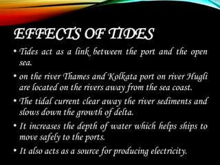 EFFECTS OF TIDES
• Tides act as a link between the port and the open
sea.
• on the river Thames and Kolkata port on river Hugli
are located on the rivers away from the sea coast.
• The tidal current clear away the river sediments and
slows down the growth of delta.
• It increases the depth of water which helps ships to
move safely to the ports.
• It also acts as a source for producing electricity.
 