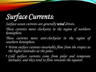 Surface Currents:
Surface ocean currents are generally wind driven.
These currents move clockwise in the region of northern
hemisphere.
These currents move anti-clockwise in the region of
southern hemisphere.
• Warm surface currents invariably flow from the tropics to
the higher latitudes at the poles.
• Cold surface currents come from polar and temperate
latitudes, and they tend to flow towards the equator.
 