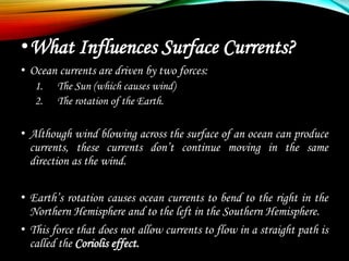•What Influences Surface Currents?
• Ocean currents are driven by two forces:
1. The Sun (which causes wind)
2. The rotation of the Earth.
• Although wind blowing across the surface of an ocean can produce
currents, these currents don’t continue moving in the same
direction as the wind.
• Earth’s rotation causes ocean currents to bend to the right in the
Northern Hemisphere and to the left in the Southern Hemisphere.
• This force that does not allow currents to flow in a straight path is
called the Coriolis effect.
 