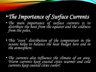 •The Importance of Surface Currents
• The main importance of surface currents is to
distribute the heat from the equator and the coldness
from the poles.
• This “even” distribution of the temperature in the
oceans helps to balance the heat budget here and in
the atmosphere.
• The currents also influence the climate of an area.
Warm currents keep coastal cities warmer and cold
currents keep coastal cities cooler!
 