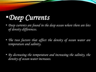 •Deep Currents
• Deep currents are found in the deep ocean where there are lots
of density differences.
• The two factors that affect the density of ocean water are
temperature and salinity.
• By decreasing the temperature and increasing the salinity, the
density of ocean water increases.
 