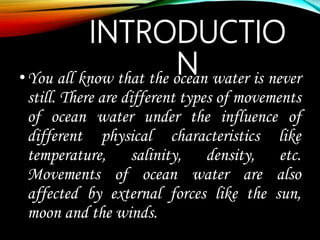 INTRODUCTIO
N•You all know that the ocean water is never
still. There are different types of movements
of ocean water under the influence of
different physical characteristics like
temperature, salinity, density, etc.
Movements of ocean water are also
affected by external forces like the sun,
moon and the winds.
 