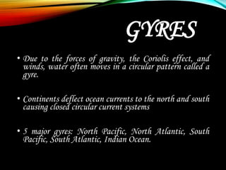 GYRES
• Due to the forces of gravity, the Coriolis effect, and
winds, water often moves in a circular pattern called a
gyre.
• Continents deflect ocean currents to the north and south
causing closed circular current systems
• 5 major gyres: North Pacific, North Atlantic, South
Pacific, South Atlantic, Indian Ocean.
 