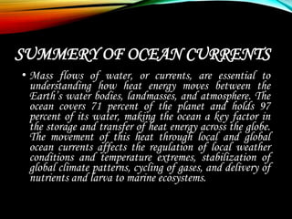 SUMMERY OF OCEAN CURRENTS
• Mass flows of water, or currents, are essential to
understanding how heat energy moves between the
Earth’s water bodies, landmasses, and atmosphere. The
ocean covers 71 percent of the planet and holds 97
percent of its water, making the ocean a key factor in
the storage and transfer of heat energy across the globe.
The movement of this heat through local and global
ocean currents affects the regulation of local weather
conditions and temperature extremes, stabilization of
global climate patterns, cycling of gases, and delivery of
nutrients and larva to marine ecosystems.
 