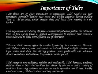 Importance of Tides
Tidal flows are of great importance in navigation. Tidal heights are very
important, especially harbors near rivers and within estuaries having shallow
‘bars’ at the entrance, which prevent ships and boats from entering into the
harbor.
Fish may concentrate during ebb tides. Commercial fishermen follow the tides and
learn to fish during levels of highest concentration to improve their economic
investment and to make more efficient use of their time.
Tides and tidal currents affect the weather by stirring the ocean waters. The tides
and tidal currents mix arctic water that can’t absorb lots of sunlight with warmer
topic water that does. The stirring produces more predictable and habitable
climate conditions and balances temperatures on the planet.
Tidal energy is non-polluting, reliable and predictable. Tidal barrages, undersea
tidal turbines – like wind turbines but driven by the sea – and a variety of
machines harnessing undersea currents are under operation world over. Unlike
wind and waves, tidal currents are entirely predictable.
 