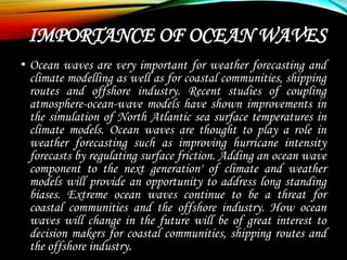 IMPORTANCE OF OCEAN WAVES
• Ocean waves are very important for weather forecasting and
climate modelling as well as for coastal communities, shipping
routes and offshore industry. Recent studies of coupling
atmosphere-ocean-wave models have shown improvements in
the simulation of North Atlantic sea surface temperatures in
climate models. Ocean waves are thought to play a role in
weather forecasting such as improving hurricane intensity
forecasts by regulating surface friction. Adding an ocean wave
component to the next generation' of climate and weather
models will provide an opportunity to address long standing
biases. Extreme ocean waves continue to be a threat for
coastal communities and the offshore industry. How ocean
waves will change in the future will be of great interest to
decision makers for coastal communities, shipping routes and
the offshore industry.
 