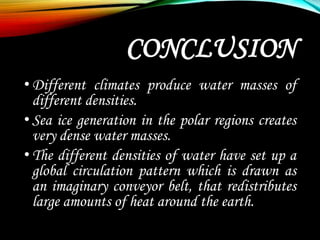 CONCLUSION
•Different climates produce water masses of
different densities.
•Sea ice generation in the polar regions creates
very dense water masses.
•The different densities of water have set up a
global circulation pattern which is drawn as
an imaginary conveyor belt, that redistributes
large amounts of heat around the earth.
 