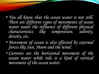 •You all know that the ocean water is not still.
There are different types of movements of ocean
water under the influence of different physical
characteristics like temperature, salinity,
density, etc.
•Movement of ocean is also effected by external
forces like Sun, Moon and the wind.
•Currents are the horizontal movement of the
ocean water while tide is a kind of vertical
movement of the ocean water.
 