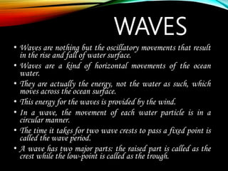 WAVES
• Waves are nothing but the oscillatory movements that result
in the rise and fall of water surface.
• Waves are a kind of horizontal movements of the ocean
water.
• They are actually the energy, not the water as such, which
moves across the ocean surface.
• This energy for the waves is provided by the wind.
• In a wave, the movement of each water particle is in a
circular manner.
• The time it takes for two wave crests to pass a fixed point is
called the wave period.
• A wave has two major parts: the raised part is called as the
crest while the low-point is called as the trough.
 