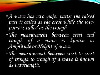 •A wave has two major parts: the raised
part is called as the crest while the low-
point is called as the trough.
•The measurement between crest and
trough of a wave is known as
Amplitude or Height of wave.
•The measurement between crest to crest
of trough to trough of a wave is known
as wavelength.
 