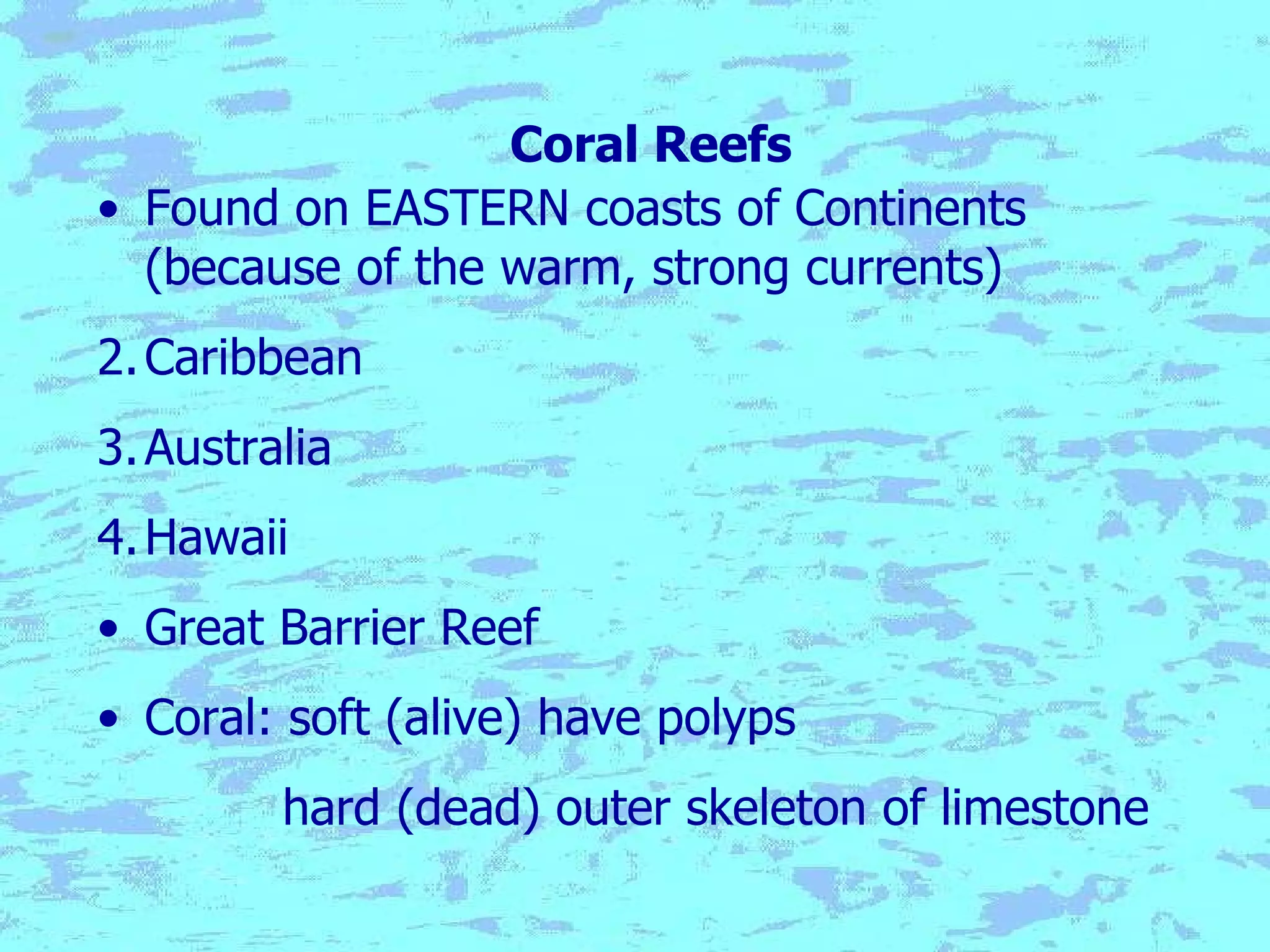 Coral Reefs Found on EASTERN coasts of Continents (because of the warm, strong currents) Caribbean Australia Hawaii Great Barrier Reef Coral: soft (alive) have polyps hard (dead) outer skeleton of limestone 