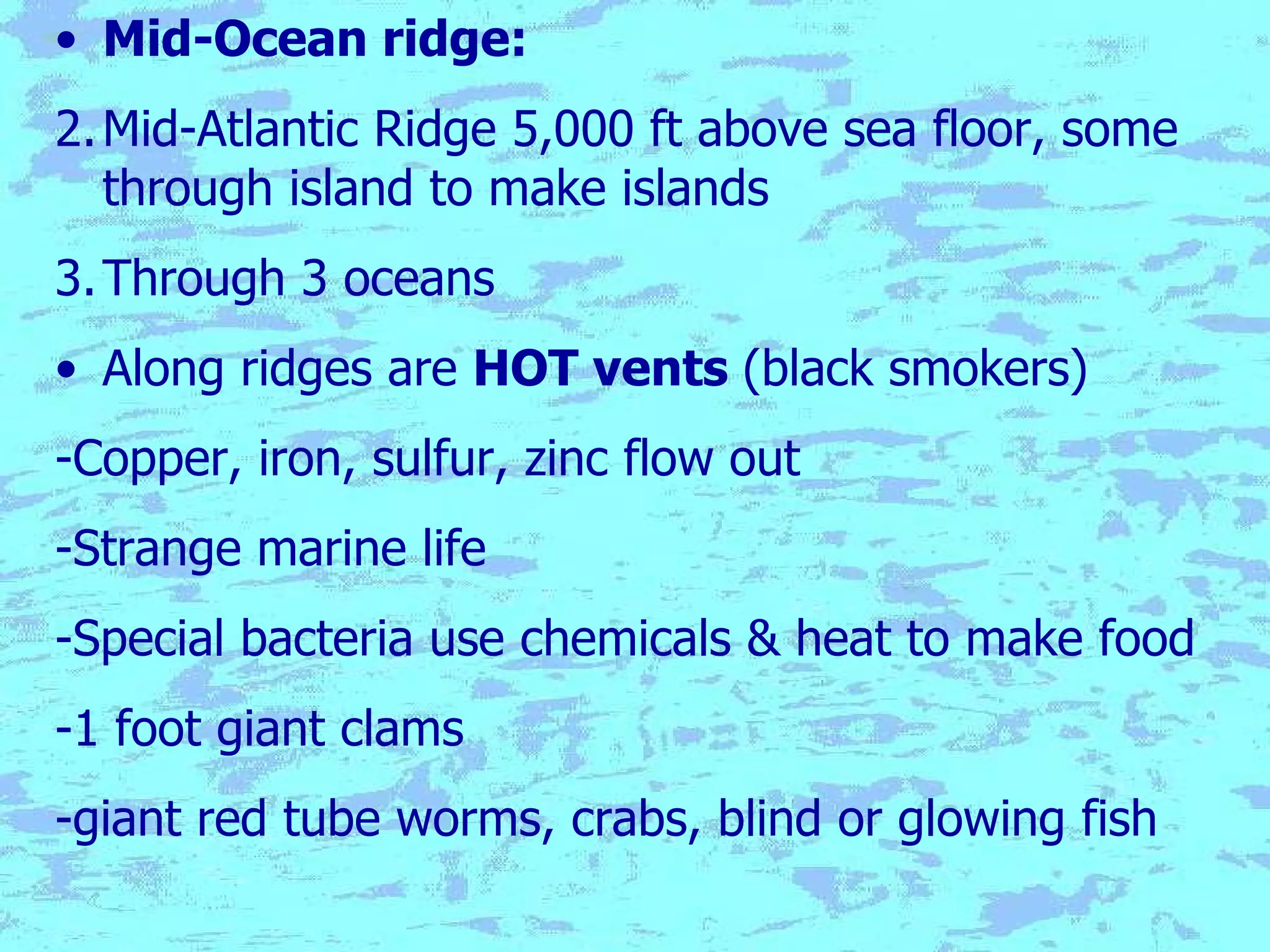 Mid-Ocean ridge:   Mid-Atlantic Ridge 5,000 ft above sea floor, some through island to make islands Through 3 oceans Along ridges are  HOT vents  (black smokers) -Copper, iron, sulfur, zinc flow out -Strange marine life -Special bacteria use chemicals & heat to make food -1 foot giant clams -giant red tube worms, crabs, blind or glowing fish 
